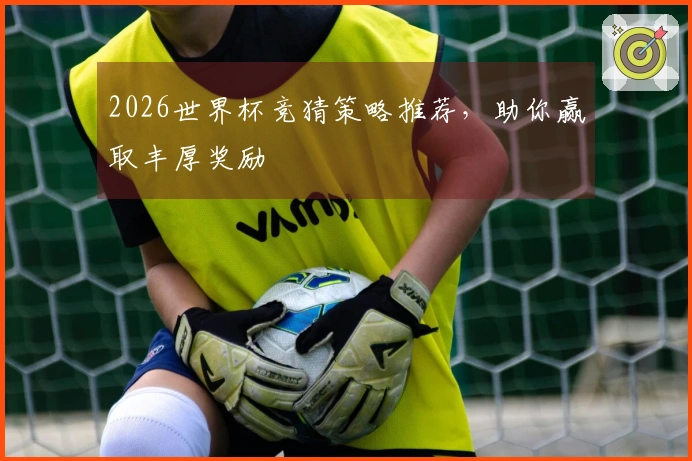 2026世界杯竞猜策略推荐，助你赢取丰厚奖励