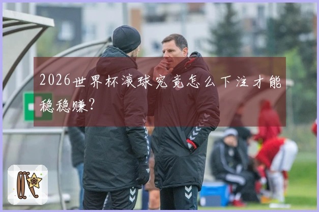 2026世界杯滚球究竟怎么下注才能稳稳赚？